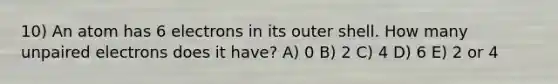 10) An atom has 6 electrons in its outer shell. How many unpaired electrons does it have? A) 0 B) 2 C) 4 D) 6 E) 2 or 4