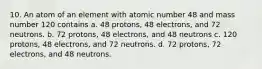 10. An atom of an element with atomic number 48 and mass number 120 contains a. 48 protons, 48 electrons, and 72 neutrons. b. 72 protons, 48 electrons, and 48 neutrons c. 120 protons, 48 electrons, and 72 neutrons. d. 72 protons, 72 electrons, and 48 neutrons.