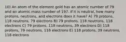 10) An atom of the element gold has an atomic number of 79 and an atomic mass number of 197. If it is neutral, how many protons, neutrons, and electrons does it have? A) 79 protons, 118 neutrons, 79 electrons B) 79 protons, 118 neutrons, 118 electrons C) 79 protons, 118 neutrons, 39 electrons D) 118 protons, 79 neutrons, 118 electrons E) 118 protons, 39 neutrons, 118 electrons