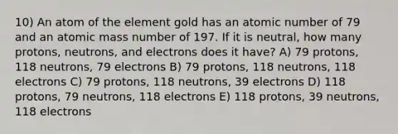 10) An atom of the element gold has an atomic number of 79 and an atomic mass number of 197. If it is neutral, how many protons, neutrons, and electrons does it have? A) 79 protons, 118 neutrons, 79 electrons B) 79 protons, 118 neutrons, 118 electrons C) 79 protons, 118 neutrons, 39 electrons D) 118 protons, 79 neutrons, 118 electrons E) 118 protons, 39 neutrons, 118 electrons