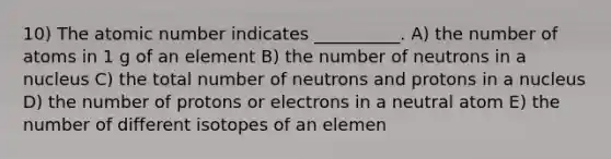 10) The atomic number indicates __________. A) the number of atoms in 1 g of an element B) the number of neutrons in a nucleus C) the total number of neutrons and protons in a nucleus D) the number of protons or electrons in a neutral atom E) the number of different isotopes of an elemen