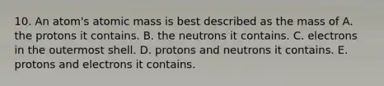 10. An atom's atomic mass is best described as the mass of A. the protons it contains. B. the neutrons it contains. C. electrons in the outermost shell. D. protons and neutrons it contains. E. protons and electrons it contains.