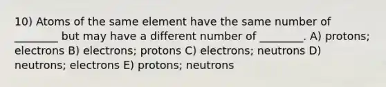 10) Atoms of the same element have the same number of ________ but may have a different number of ________. A) protons; electrons B) electrons; protons C) electrons; neutrons D) neutrons; electrons E) protons; neutrons