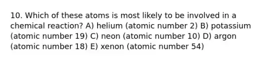 10. Which of these atoms is most likely to be involved in a chemical reaction? A) helium (atomic number 2) B) potassium (atomic number 19) C) neon (atomic number 10) D) argon (atomic number 18) E) xenon (atomic number 54)