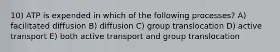 10) ATP is expended in which of the following processes? A) facilitated diffusion B) diffusion C) group translocation D) active transport E) both active transport and group translocation