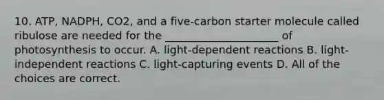 10. ATP, NADPH, CO2, and a five-carbon starter molecule called ribulose are needed for the _____________________ of photosynthesis to occur. A. light-dependent reactions B. light-independent reactions C. light-capturing events D. All of the choices are correct.