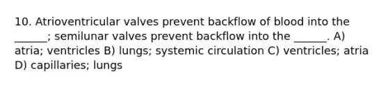 10. Atrioventricular valves prevent backflow of blood into the ______; semilunar valves prevent backflow into the ______. A) atria; ventricles B) lungs; systemic circulation C) ventricles; atria D) capillaries; lungs