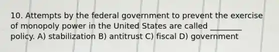 10. Attempts by the federal government to prevent the exercise of monopoly power in the United States are called ________ policy. A) stabilization B) antitrust C) fiscal D) government