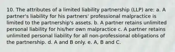 10. The attributes of a limited liability partnership (LLP) are: a. A partner's liability for his partners' professional malpractice is limited to the partnership's assets. b. A partner retains unlimited personal liability for his/her own malpractice c. A partner retains unlimited personal liability for all non-professional obligations of the partnership. d. A and B only. e. A, B and C.