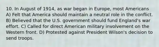 10. In August of 1914, as war began in Europe, most Americans A) Felt that America should maintain a neutral role in the conflict. B) Believed that the U.S. government should fund England's war effort. C) Called for direct American military involvement on the Western front. D) Protested against President Wilson's decision to send troops.