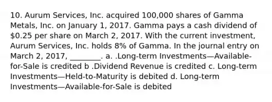 10. Aurum Services, Inc. acquired 100,000 shares of Gamma Metals, Inc. on January 1, 2017. Gamma pays a cash dividend of 0.25 per share on March 2, 2017. With the current investment, Aurum Services, Inc. holds 8% of Gamma. In the journal entry on March 2, 2017, ________. a. .Long-term Investments—Available-for-Sale is credited b .Dividend Revenue is credited c. Long-term Investments—Held-to-Maturity is debited d. Long-term Investments—Available-for-Sale is debited