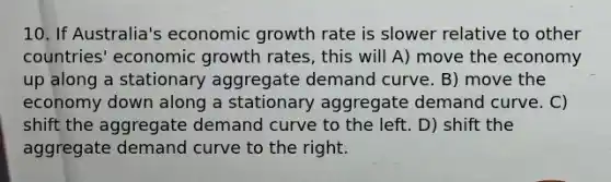 10. If Australia's economic growth rate is slower relative to other countries' economic growth rates, this will A) move the economy up along a stationary aggregate demand curve. B) move the economy down along a stationary aggregate demand curve. C) shift the aggregate demand curve to the left. D) shift the aggregate demand curve to the right.