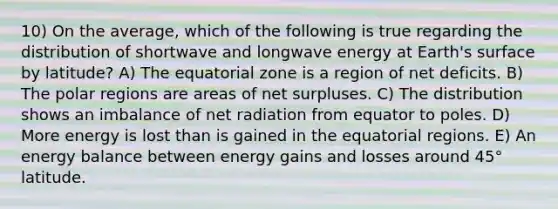 10) On the average, which of the following is true regarding the distribution of shortwave and longwave energy at Earth's surface by latitude? A) The equatorial zone is a region of net deficits. B) The polar regions are areas of net surpluses. C) The distribution shows an imbalance of net radiation from equator to poles. D) More energy is lost than is gained in the equatorial regions. E) An energy balance between energy gains and losses around 45° latitude.