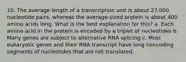 10. The average length of a transcription unit is about 27,000 nucleotide pairs, whereas the average-sized protein is about 400 amino acids long. What is the best explanation for this? a. Each amino acid in the protein is encoded by a triplet of nucleotides b. Many genes are subject to alternative RNA splicing c. Most eukaryotic genes and their RNA transcript have long noncoding segments of nucleotides that are not translated.