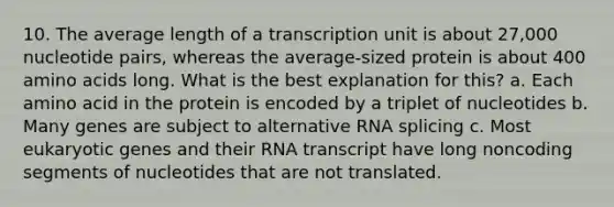 10. The average length of a transcription unit is about 27,000 nucleotide pairs, whereas the average-sized protein is about 400 amino acids long. What is the best explanation for this? a. Each amino acid in the protein is encoded by a triplet of nucleotides b. Many genes are subject to alternative RNA splicing c. Most eukaryotic genes and their RNA transcript have long noncoding segments of nucleotides that are not translated.