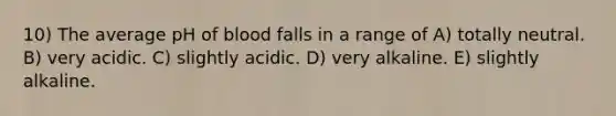 10) The average pH of blood falls in a range of A) totally neutral. B) very acidic. C) slightly acidic. D) very alkaline. E) slightly alkaline.