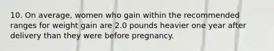 10. On average, women who gain within the recommended ranges for weight gain are 2.0 pounds heavier one year after delivery than they were before pregnancy.