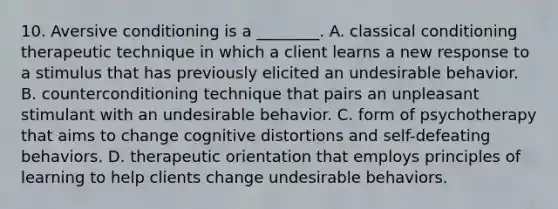 10. Aversive conditioning is a ________. A. classical conditioning therapeutic technique in which a client learns a new response to a stimulus that has previously elicited an undesirable behavior. B. counterconditioning technique that pairs an unpleasant stimulant with an undesirable behavior. C. form of psychotherapy that aims to change cognitive distortions and self-defeating behaviors. D. therapeutic orientation that employs principles of learning to help clients change undesirable behaviors.