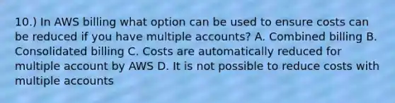 10.) In AWS billing what option can be used to ensure costs can be reduced if you have multiple accounts? A. Combined billing B. Consolidated billing C. Costs are automatically reduced for multiple account by AWS D. It is not possible to reduce costs with multiple accounts