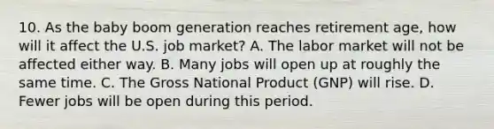 10. As the baby boom generation reaches retirement age, how will it affect the U.S. job market? A. The labor market will not be affected either way. B. Many jobs will open up at roughly the same time. C. The Gross National Product (GNP) will rise. D. Fewer jobs will be open during this period.