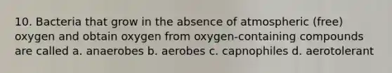 10. Bacteria that grow in the absence of atmospheric (free) oxygen and obtain oxygen from oxygen-containing compounds are called a. anaerobes b. aerobes c. capnophiles d. aerotolerant