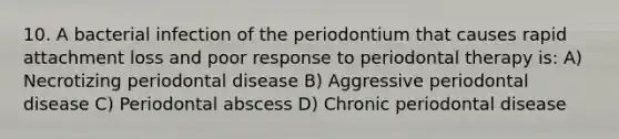 10. A bacterial infection of the periodontium that causes rapid attachment loss and poor response to periodontal therapy is: A) Necrotizing periodontal disease B) Aggressive periodontal disease C) Periodontal abscess D) Chronic periodontal disease