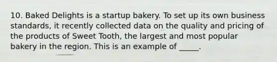 10. Baked Delights is a startup bakery. To set up its own business standards, it recently collected data on the quality and pricing of the products of Sweet Tooth, the largest and most popular bakery in the region. This is an example of _____.