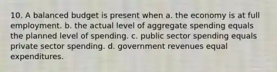 10. A balanced budget is present when a. the economy is at full employment. b. the actual level of aggregate spending equals the planned level of spending. c. public sector spending equals private sector spending. d. government revenues equal expenditures.