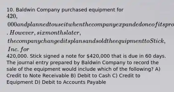 10. Baldwin Company purchased equipment for 420,000 and planned to use it when the company expanded one of its product lines. However, six months later, the company changed its plans and sold the equipment to Stick, Inc. for420,000. Stick signed a note for 420,000 that is due in 60 days. The journal entry prepared by Baldwin Company to record the sale of the equipment would include which of the following? A) Credit to Note Receivable B) Debit to Cash C) Credit to Equipment D) Debit to Accounts Payable