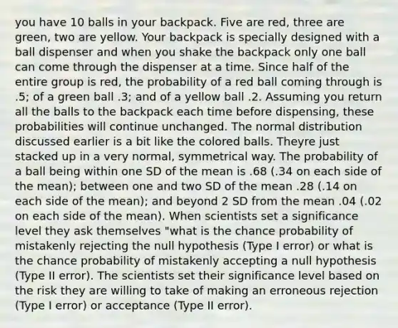 you have 10 balls in your backpack. Five are red, three are green, two are yellow. Your backpack is specially designed with a ball dispenser and when you shake the backpack only one ball can come through the dispenser at a time. Since half of the entire group is red, the probability of a red ball coming through is .5; of a green ball .3; and of a yellow ball .2. Assuming you return all the balls to the backpack each time before dispensing, these probabilities will continue unchanged. The normal distribution discussed earlier is a bit like the colored balls. Theyre just stacked up in a very normal, symmetrical way. The probability of a ball being within one SD of the mean is .68 (.34 on each side of the mean); between one and two SD of the mean .28 (.14 on each side of the mean); and beyond 2 SD from the mean .04 (.02 on each side of the mean). When scientists set a significance level they ask themselves "what is the chance probability of mistakenly rejecting the null hypothesis (Type I error) or what is the chance probability of mistakenly accepting a null hypothesis (Type II error). The scientists set their significance level based on the risk they are willing to take of making an erroneous rejection (Type I error) or acceptance (Type II error).