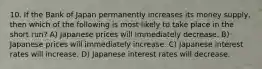 10. If the Bank of Japan permanently increases its money supply, then which of the following is most likely to take place in the short run? A) Japanese prices will immediately decrease. B) Japanese prices will immediately increase. C) Japanese interest rates will increase. D) Japanese interest rates will decrease.