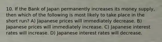 10. If the Bank of Japan permanently increases its money supply, then which of the following is most likely to take place in the short run? A) Japanese prices will immediately decrease. B) Japanese prices will immediately increase. C) Japanese interest rates will increase. D) Japanese interest rates will decrease.