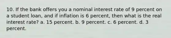 10. If the bank offers you a nominal interest rate of 9 percent on a student loan, and if inflation is 6 percent, then what is the real interest rate? a. 15 percent. b. 9 percent. c. 6 percent. d. 3 percent.