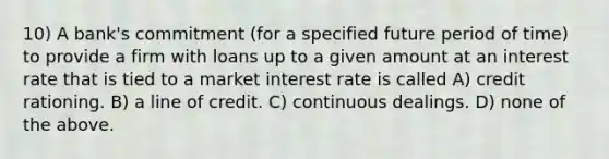 10) A bank's commitment (for a specified future period of time) to provide a firm with loans up to a given amount at an interest rate that is tied to a market interest rate is called A) credit rationing. B) a line of credit. C) continuous dealings. D) none of the above.