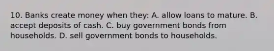 10. Banks create money when they: A. allow loans to mature. B. accept deposits of cash. C. buy government bonds from households. D. sell government bonds to households.