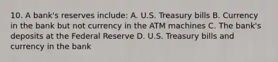 10. A bank's reserves include: A. U.S. Treasury bills B. Currency in the bank but not currency in the ATM machines C. The bank's deposits at the Federal Reserve D. U.S. Treasury bills and currency in the bank