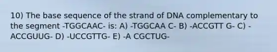 10) The base sequence of the strand of DNA complementary to the segment -TGGCAAC- is: A) -TGGCAA C- B) -ACCGTT G- C) -ACCGUUG- D) -UCCGTTG- E) -A CGCTUG-