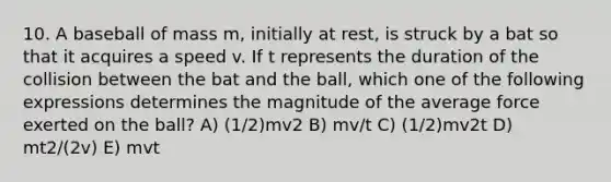 10. A baseball of mass m, initially at rest, is struck by a bat so that it acquires a speed v. If t represents the duration of the collision between the bat and the ball, which one of the following expressions determines the magnitude of the average force exerted on the ball? A) (1/2)mv2 B) mv/t C) (1/2)mv2t D) mt2/(2v) E) mvt