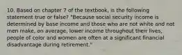 10. Based on chapter 7 of the textbook, is the following statement true or false? "Because social security income is determined by base income and those who are not white and not men make, on average, lower income throughout their lives, people of color and women are often at a significant financial disadvantage during retirement."