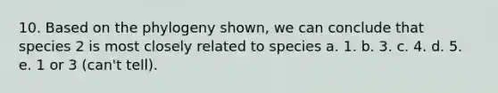 10. Based on the phylogeny shown, we can conclude that species 2 is most closely related to species a. 1. b. 3. c. 4. d. 5. e. 1 or 3 (can't tell).