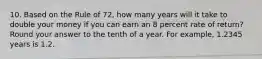 10. Based on the Rule of 72, how many years will it take to double your money if you can earn an 8 percent rate of return? Round your answer to the tenth of a year. For example, 1.2345 years is 1.2.