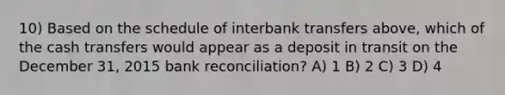 10) Based on the schedule of interbank transfers above, which of the cash transfers would appear as a deposit in transit on the December 31, 2015 bank reconciliation? A) 1 B) 2 C) 3 D) 4