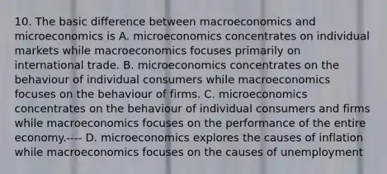 10. The basic difference between macroeconomics and microeconomics is A. microeconomics concentrates on individual markets while macroeconomics focuses primarily on international trade. B. microeconomics concentrates on the behaviour of individual consumers while macroeconomics focuses on the behaviour of firms. C. microeconomics concentrates on the behaviour of individual consumers and firms while macroeconomics focuses on the performance of the entire economy.---- D. microeconomics explores the causes of inflation while macroeconomics focuses on the causes of unemployment