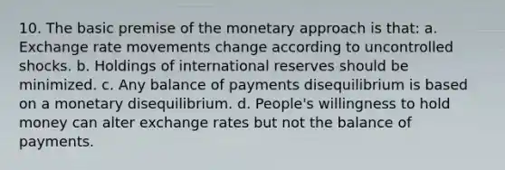 10. The basic premise of the monetary approach is that: a. Exchange rate movements change according to uncontrolled shocks. b. Holdings of international reserves should be minimized. c. Any balance of payments disequilibrium is based on a monetary disequilibrium. d. People's willingness to hold money can alter exchange rates but not the balance of payments.