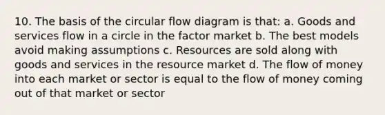 10. The basis of the circular flow diagram is that: a. Goods and services flow in a circle in the factor market b. The best models avoid making assumptions c. Resources are sold along with goods and services in the resource market d. The flow of money into each market or sector is equal to the flow of money coming out of that market or sector