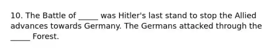 10. The Battle of _____ was Hitler's last stand to stop the Allied advances towards Germany. The Germans attacked through the _____ Forest.