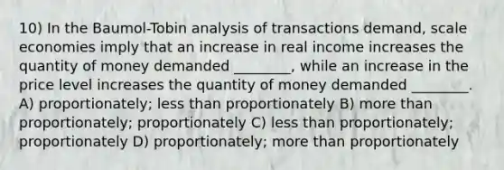 10) In the Baumol-Tobin analysis of transactions demand, scale economies imply that an increase in real income increases the quantity of money demanded ________, while an increase in the price level increases the quantity of money demanded ________. A) proportionately; less than proportionately B) more than proportionately; proportionately C) less than proportionately; proportionately D) proportionately; more than proportionately