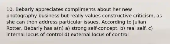 10. Bebarly appreciates compliments about her new photography business but really values constructive criticism, as she can then address particular issues. According to Julian Rotter, Bebarly has a(n) a) strong self-concept. b) real self. c) internal locus of control d) external locus of control