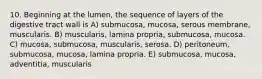 10. Beginning at the lumen, the sequence of layers of the digestive tract wall is A) submucosa, mucosa, serous membrane, muscularis. B) muscularis, lamina propria, submucosa, mucosa. C) mucosa, submucosa, muscularis, serosa. D) peritoneum, submucosa, mucosa, lamina propria. E) submucosa, mucosa, adventitia, muscularis