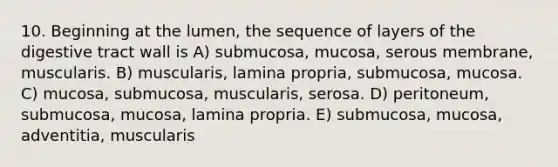 10. Beginning at the lumen, the sequence of layers of the digestive tract wall is A) submucosa, mucosa, serous membrane, muscularis. B) muscularis, lamina propria, submucosa, mucosa. C) mucosa, submucosa, muscularis, serosa. D) peritoneum, submucosa, mucosa, lamina propria. E) submucosa, mucosa, adventitia, muscularis